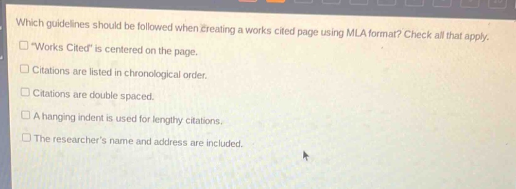 which guidelines should be followed when creating a works cited page using mla format? check all that apply. “works cited” is centered on the page. citations are listed in chronological order. citations are double spaced. a hanging indent is used for lengthy citations. the researcher’s name and address are included.