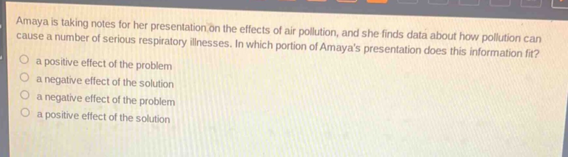 amaya is taking notes for her presentation on the effects of air pollution, and she finds data about how pollution can cause a number of serious respiratory illnesses. in which portion of amayas presentation does this information fit?\n a positive effect of the problem\n a negative effect of the solution\n a negative effect of the problem\n a positive effect of the solution