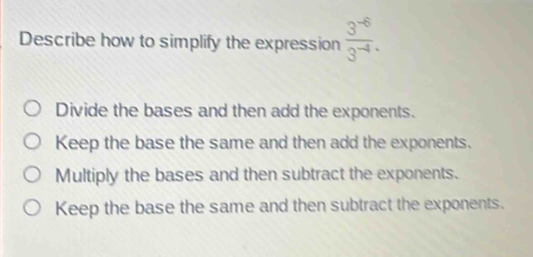 describe how to simplify the expression $\frac{3^{-6}}{3^{-4}}$.\ndivide the bases and then add the exponents.\nkeep the base the same and then add the exponents.\nmultiply the bases and then subtract the exponents.\nkeep the base the same and then subtract the exponents.