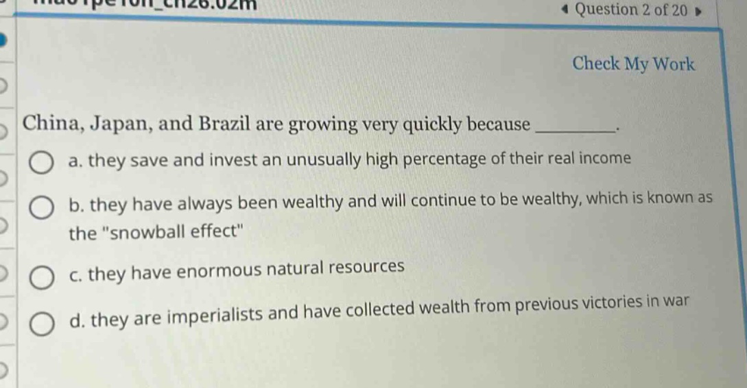 china, japan, and brazil are growing very quickly because ________. a. they save and invest an unusually high percentage of their real income b. they have always been wealthy and will continue to be wealthy, which is known as the \snowball effect\ c. they have enormous natural resources d. they are imperialists and have collected wealth from previous victories in war