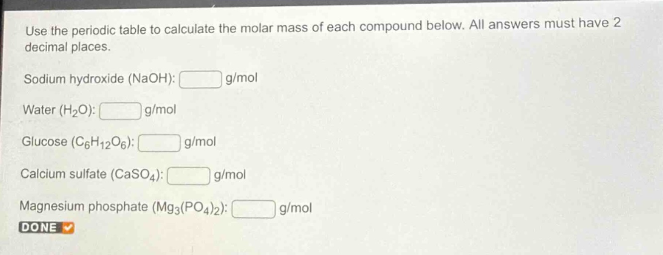 use the periodic table to calculate the molar mass of each compound below. all answers must have 2 decimal places.\nsodium hydroxide (naoh): g/mol\nwater (h₂o): g/mol\nglucose (c₆h₁₂o₆): g/mol\ncalcium sulfate (caso₄): g/mol\nmagnesium phosphate (mg₃(po₄)₂): g/mol\ndone