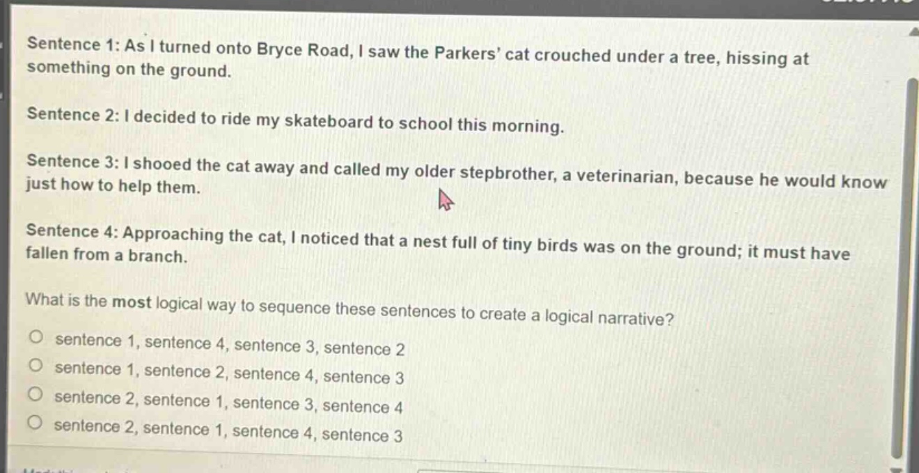 sentence 1: as i turned onto bryce road, i saw the parkers’ cat crouched under a tree, hissing at something on the ground.\nsentence 2: i decided to ride my skateboard to school this morning.\nsentence 3: i shooed the cat away and called my older stepbrother, a veterinarian, because he would know just how to help them.\nsentence 4: approaching the cat, i noticed that a nest full of tiny birds was on the ground; it must have fallen from a branch.\nwhat is the most logical way to sequence these sentences to create a logical narrative?\no sentence 1, sentence 4, sentence 3, sentence 2\no sentence 1, sentence 2, sentence 4, sentence 3\no sentence 2, sentence 1, sentence 3, sentence 4\no sentence 2, sentence 1, sentence 4, sentence 3