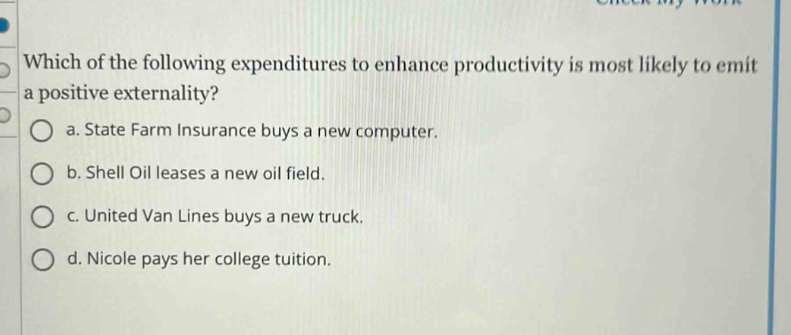 which of the following expenditures to enhance productivity is most likely to emit a positive externality?\n a. state farm insurance buys a new computer.\n b. shell oil leases a new oil field.\n c. united van lines buys a new truck.\n d. nicole pays her college tuition.