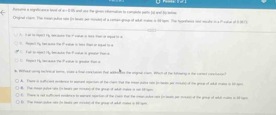 assume a significance level of $alpha = 0.05$ and use the given information to complete parts (a) and (b) below. original claim: the mean pulse rate (in beats per minute) of a certain group of adult males is 69 bpm. the hypothesis test results in a p - value of 0.0673. a. fail to reject $h_0$ because the p - value is less than or equal to $alpha$. reject $h_0$ because the p - value is less than or equal to $alpha$. fail to reject $h_0$ because the p - value is greater than $alpha$. reject $h_0$ because the p - value is greater than $alpha$. b. without using technical terms, state a final conclusion that addresses the original claim. which of the following is the correct conclusion? a. there is sufficient evidence to warrant rejection of the claim that the mean pulse rate (in beats per minute) of the group of adult males is 69 bpm. b. the mean pulse rate (in beats per minute) of the group of adult males is not 69 bpm. c. there is not sufficient evidence to warrant rejection of the claim that the mean pulse rate (in beats per minute) of the group of adult males is 69 bpm. d. the mean pulse rate (in beats per minute) of the group of adult males is 69 bpm.