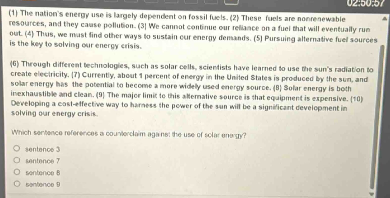 (1) the nations energy use is largely dependent on fossil fuels. (2) these fuels are nonrenewable resources, and they cause pollution. (3) we cannot continue our reliance on a fuel that will eventually run out. (4) thus, we must find other ways to sustain our energy demands. (5) pursuing alternative fuel sources is the key to solving our energy crisis.\n(6) through different technologies, such as solar cells, scientists have learned to use the suns radiation to create electricity. (7) currently, about 1 percent of energy in the united states is produced by the sun, and solar energy has the potential to become a more widely used energy source. (8) solar energy is both inexhaustible and clean. (9) the major limit to this alternative source is that equipment is expensive. (10) developing a cost - effective way to harness the power of the sun will be a significant development in solving our energy crisis.\nwhich sentence references a counterclaim against the use of solar energy?\no sentence 3\no sentence 7\no sentence 8\no sentence 9