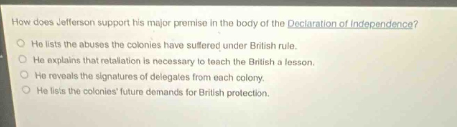 how does jefferson support his major premise in the body of the declaration of independence?\nhe lists the abuses the colonies have suffered under british rule.\nhe explains that retaliation is necessary to teach the british a lesson.\nhe reveals the signatures of delegates from each colony.\nhe lists the colonies future demands for british protection.