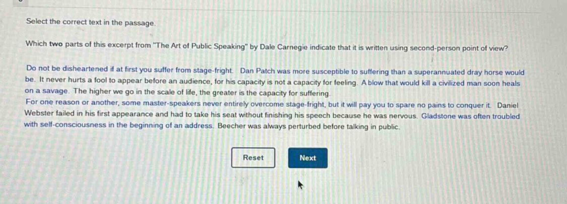 select the correct text in the passage.\nwhich two parts of this excerpt from \the art of public speaking\ by dale carnegie indicate that it is written using second - person point of view?\ndo not be disheartened if at first you suffer from stage - fright. dan patch was more susceptible to suffering than a superannuated dray horse would be. it never hurts a fool to appear before an audience, for his capacity is not a capacity for feeling. a blow that would kill a civilized man soon heals on a savage. the higher we go in the scale of life, the greater is the capacity for suffering.\nfor one reason or another, some master - speakers never entirely overcome stage - fright, but it will pay you to spare no pains to conquer it. daniel webster failed in his first appearance and had to take his seat without finishing his speech because he was nervous. gladstone was often troubled with self - consciousness in the beginning of an address. beecher was always perturbed before talking in public.\nreset next