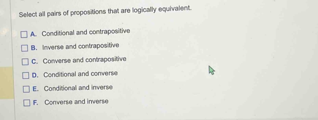 select all pairs of propositions that are logically equivalent.\na. conditional and contrapositive\nb. inverse and contrapositive\nc. converse and contrapositive\nd. conditional and converse\ne. conditional and inverse\nf. converse and inverse