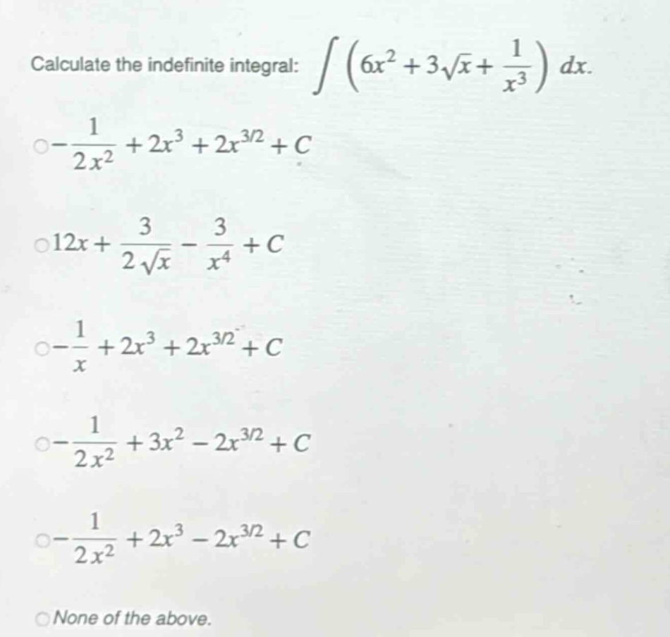 calculate the indefinite integral: $intleft(6x^{2}+3sqrt{x}+\frac{1}{x^{3}}\right)dx$.\n$-\frac{1}{2x^{2}}+2x^{3}+2x^{3/2}+c$\n$12x+\frac{3}{2sqrt{x}}-\frac{3}{x^{4}}+c$\n$-\frac{1}{x}+2x^{3}+2x^{3/2}+c$\n$-\frac{1}{2x^{2}}+3x^{2}-2x^{3/2}+c$\n$-\frac{1}{2x^{2}}+2x^{3}-2x^{3/2}+c$\nnone of the above.