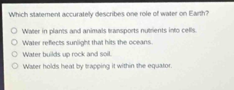 which statement accurately describes one role of water on earth?\nwater in plants and animals transports nutrients into cells.\nwater reflects sunlight that hits the oceans.\nwater builds up rock and soil.\nwater holds heat by trapping it within the equator.