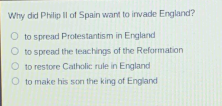 why did philip ii of spain want to invade england?\no to spread protestantism in england\no to spread the teachings of the reformation\no to restore catholic rule in england\no to make his son the king of england