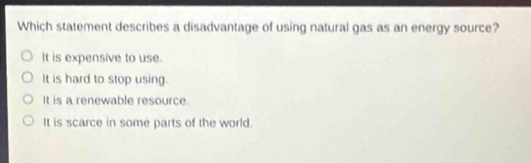 which statement describes a disadvantage of using natural gas as an energy source?\nit is expensive to use.\nit is hard to stop using.\nit is a renewable resource.\nit is scarce in some parts of the world.