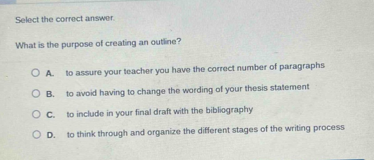 select the correct answer.\nwhat is the purpose of creating an outline?\na. to assure your teacher you have the correct number of paragraphs\nb. to avoid having to change the wording of your thesis statement\nc. to include in your final draft with the bibliography\nd. to think through and organize the different stages of the writing process
