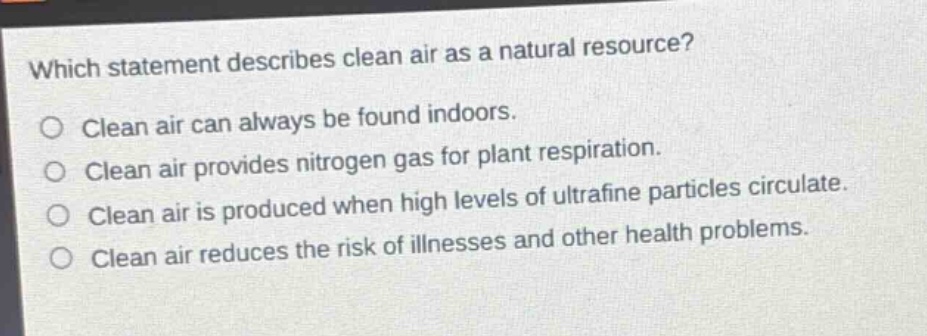 which statement describes clean air as a natural resource?\nclean air can always be found indoors.\nclean air provides nitrogen gas for plant respiration.\nclean air is produced when high levels of ultrafine particles circulate.\nclean air reduces the risk of illnesses and other health problems.