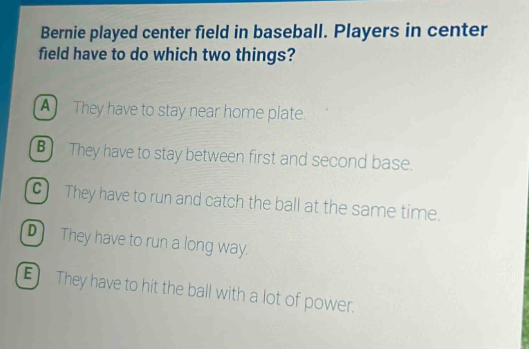 bernie played center field in baseball. players in center field have to do which two things?\na they have to stay near home plate.\nb they have to stay between first and second base.\nc they have to run and catch the ball at the same time.\nd they have to run a long way.\ne they have to hit the ball with a lot of power.