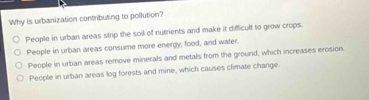 why is urbanization contributing to pollution?\npeople in urban areas strip the soil of nutrients and make it difficult to grow crops.\npeople in urban areas consume more energy, food, and water.\npeople in urban areas remove minerals and metals from the ground, which increases erosion.\npeople in urban areas log forests and mine, which causes climate change.