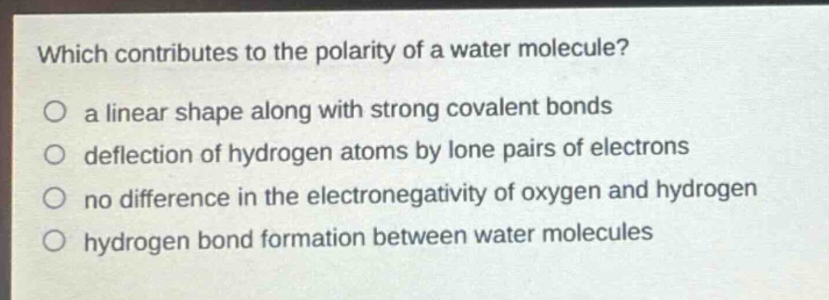 which contributes to the polarity of a water molecule?\no a linear shape along with strong covalent bonds\no deflection of hydrogen atoms by lone pairs of electrons\no no difference in the electronegativity of oxygen and hydrogen\no hydrogen bond formation between water molecules
