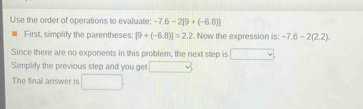 use the order of operations to evaluate: -7.6 - 29 + (-6.8)\nfirst, simplify the parentheses: 9 + (-6.8) = 2.2. now the expression is: -7.6 - 2(2.2).\nsince there are no exponents in this problem, the next step is \nsimplify the previous step and you get \nthe final answer is