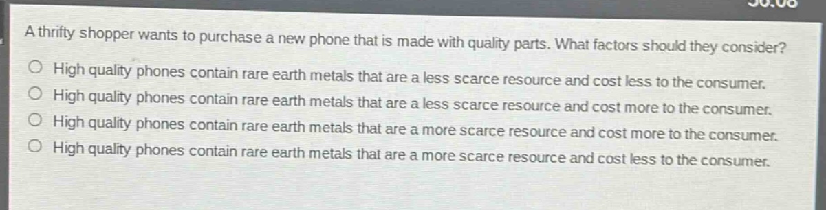 a thrifty shopper wants to purchase a new phone that is made with quality parts. what factors should they consider?\nhigh quality phones contain rare earth metals that are a less scarce resource and cost less to the consumer.\nhigh quality phones contain rare earth metals that are a less scarce resource and cost more to the consumer.\nhigh quality phones contain rare earth metals that are a more scarce resource and cost more to the consumer.\nhigh quality phones contain rare earth metals that are a more scarce resource and cost less to the consumer.