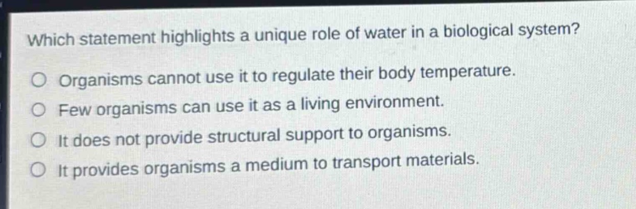 which statement highlights a unique role of water in a biological system?\norganisms cannot use it to regulate their body temperature.\nfew organisms can use it as a living environment.\nit does not provide structural support to organisms.\nit provides organisms a medium to transport materials.