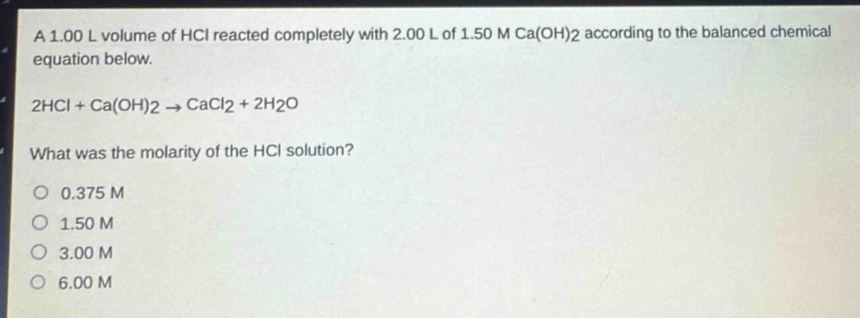 a 1.00 l volume of hcl reacted completely with 2.00 l of 1.50 m ca(oh)2 according to the balanced chemical equation below.\n2hcl + ca(oh)2 → cacl2 + 2h2o\nwhat was the molarity of the hcl solution?\no 0.375 m\no 1.50 m\no 3.00 m\no 6.00 m