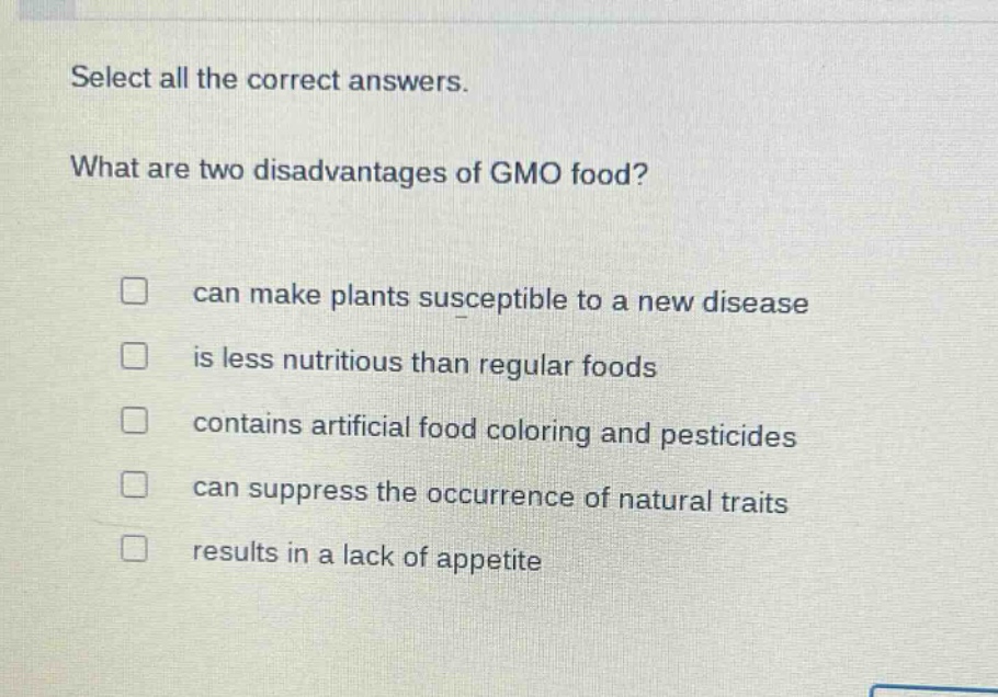 select all the correct answers. what are two disadvantages of gmo food? can make plants susceptible to a new disease is less nutritious than regular foods contains artificial food coloring and pesticides can suppress the occurrence of natural traits results in a lack of appetite