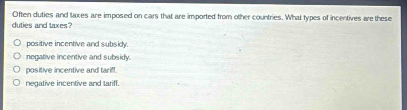 often duties and taxes are imposed on cars that are imported from other countries. what types of incentives are these duties and taxes?\no positive incentive and subsidy.\no negative incentive and subsidy.\no positive incentive and tariff.\no negative incentive and tariff.