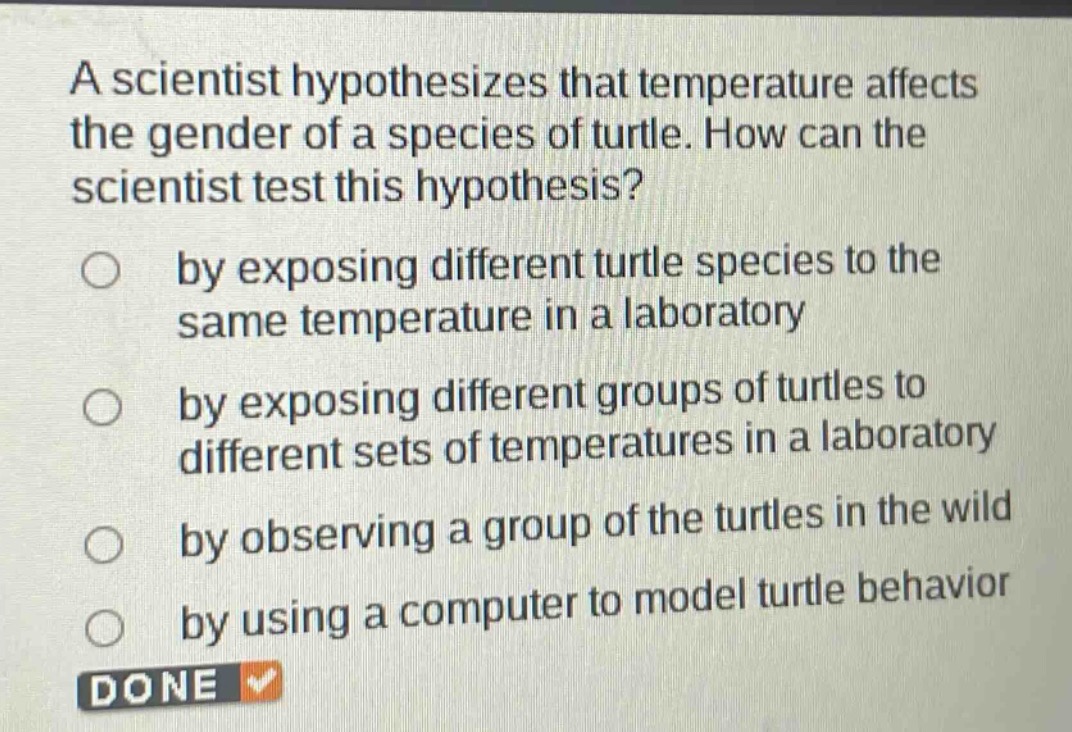 a scientist hypothesizes that temperature affects the gender of a species of turtle. how can the scientist test this hypothesis?\nby exposing different turtle species to the same temperature in a laboratory\nby exposing different groups of turtles to different sets of temperatures in a laboratory\nby observing a group of the turtles in the wild\nby using a computer to model turtle behavior