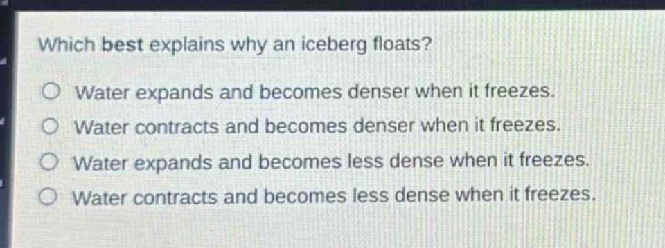 which best explains why an iceberg floats?\no water expands and becomes denser when it freezes.\no water contracts and becomes denser when it freezes.\no water expands and becomes less dense when it freezes.\no water contracts and becomes less dense when it freezes.