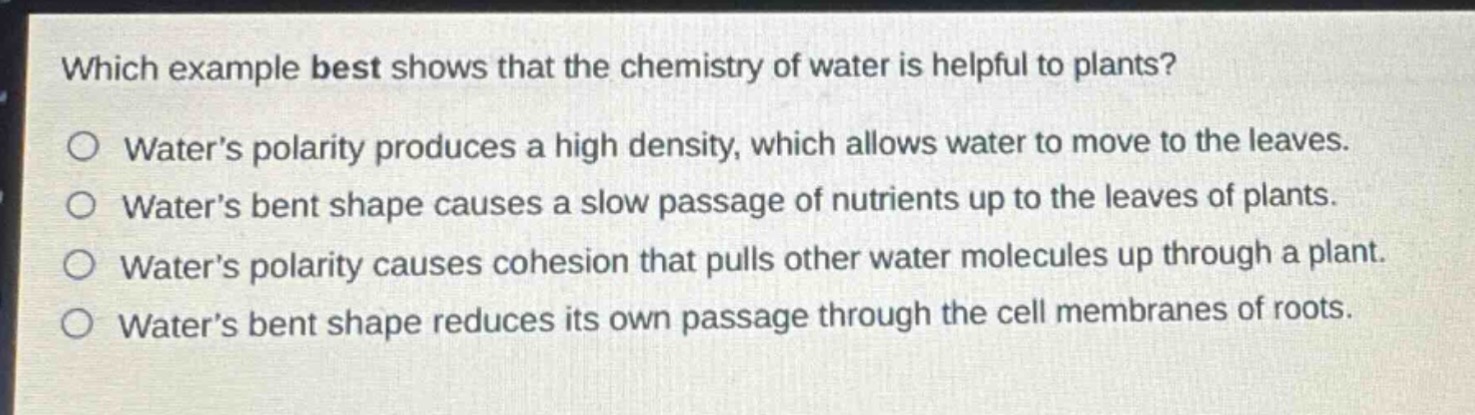 which example best shows that the chemistry of water is helpful to plants?\no water’s polarity produces a high density, which allows water to move to the leaves.\no water’s bent shape causes a slow passage of nutrients up to the leaves of plants.\no water’s polarity causes cohesion that pulls other water molecules up through a plant.\no water’s bent shape reduces its own passage through the cell membranes of roots.