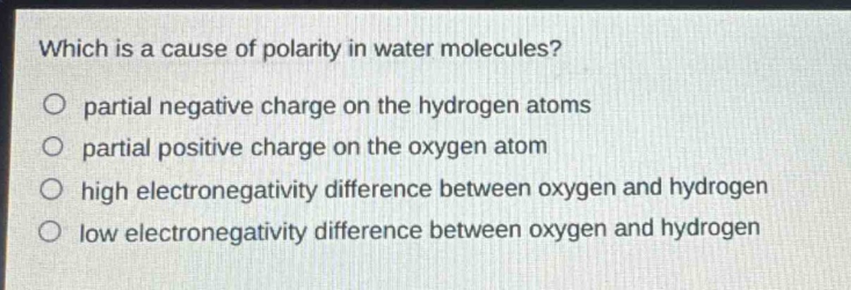 which is a cause of polarity in water molecules?\no partial negative charge on the hydrogen atoms\no partial positive charge on the oxygen atom\no high electronegativity difference between oxygen and hydrogen\no low electronegativity difference between oxygen and hydrogen