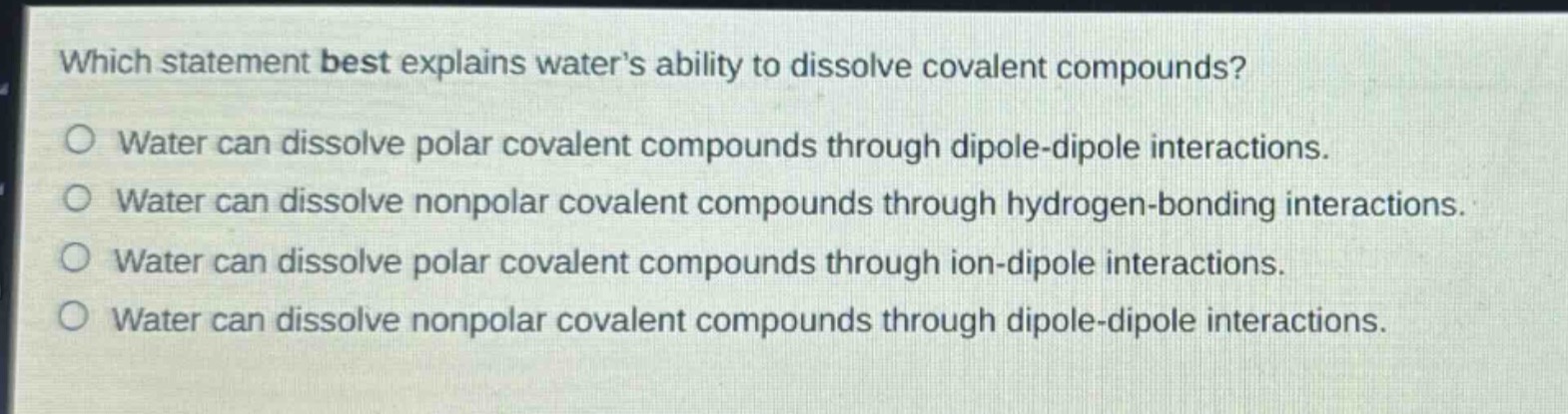 which statement best explains waters ability to dissolve covalent compounds?\no water can dissolve polar covalent compounds through dipole - dipole interactions.\no water can dissolve nonpolar covalent compounds through hydrogen - bonding interactions.\no water can dissolve polar covalent compounds through ion - dipole interactions.\no water can dissolve nonpolar covalent compounds through dipole - dipole interactions.
