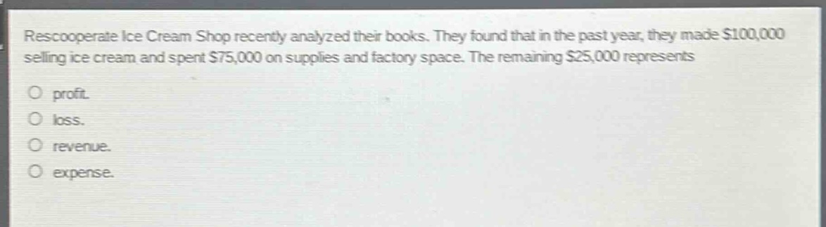 rescooperate ice cream shop recently analyzed their books. they found that in the past year, they made $100,000 selling ice cream and spent $75,000 on supplies and factory space. the remaining $25,000 represents\n\nprofit.\nloss.\nrevenue.\nexpense.
