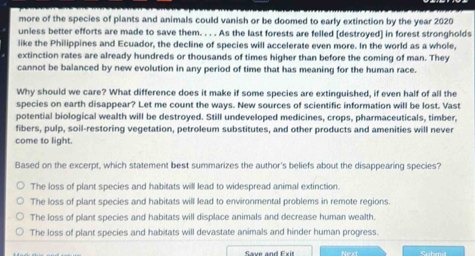 more of the species of plants and animals could vanish or be doomed to early extinction by the year 2020 unless better efforts are made to save them.... as the last forests are felled destroyed in forest strongholds like the philippines and ecuador, the decline of species will accelerate even more. in the world as a whole, extinction rates are already hundreds or thousands of times higher than before the coming of man. they cannot be balanced by new evolution in any period of time that has meaning for the human race.\nwhy should we care? what difference does it make if some species are extinguished, if even half of all the species on earth disappear? let me count the ways. new sources of scientific information will be lost. vast potential biological wealth will be destroyed. still undeveloped medicines, crops, pharmaceuticals, timber, fibers, pulp, soil - restoring vegetation, petroleum substitutes, and other products and amenities will never come to light.\nbased on the excerpt, which statement best summarizes the authors beliefs about the disappearing species?\nthe loss of plant species and habitats will lead to widespread animal extinction.\nthe loss of plant species and habitats will lead to environmental problems in remote regions.\nthe loss of plant species and habitats will displace animals and decrease human wealth.\nthe loss of plant species and habitats will devastate animals and hinder human progress.