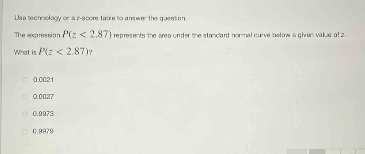 use technology or a z - score table to answer the question.\nthe expression $p(z < 2.87)$ represents the area under the standard normal curve below a given value of z.\nwhat is $p(z < 2.87)$?\n0.0021\n0.0027\n0.9973\n0.9979