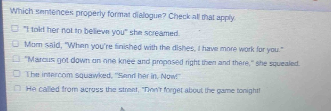 which sentences properly format dialogue? check all that apply.\n“ i told her not to believe you” she screamed.\nmom said, “when you’re finished with the dishes, i have more work for you.”\n“marcus got down on one knee and proposed right then and there,” she squealed.\nthe intercom squawked, “send her in. now!”\nhe called from across the street, “don’t forget about the game tonight!”,