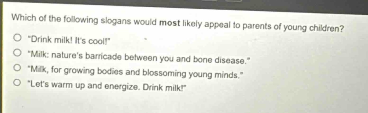 which of the following slogans would most likely appeal to parents of young children?\n“drink milk! it’s cool!”\n“milk: nature’s barricade between you and bone disease.”\n“milk, for growing bodies and blossoming young minds.”\n“let’s warm up and energize. drink milk!”