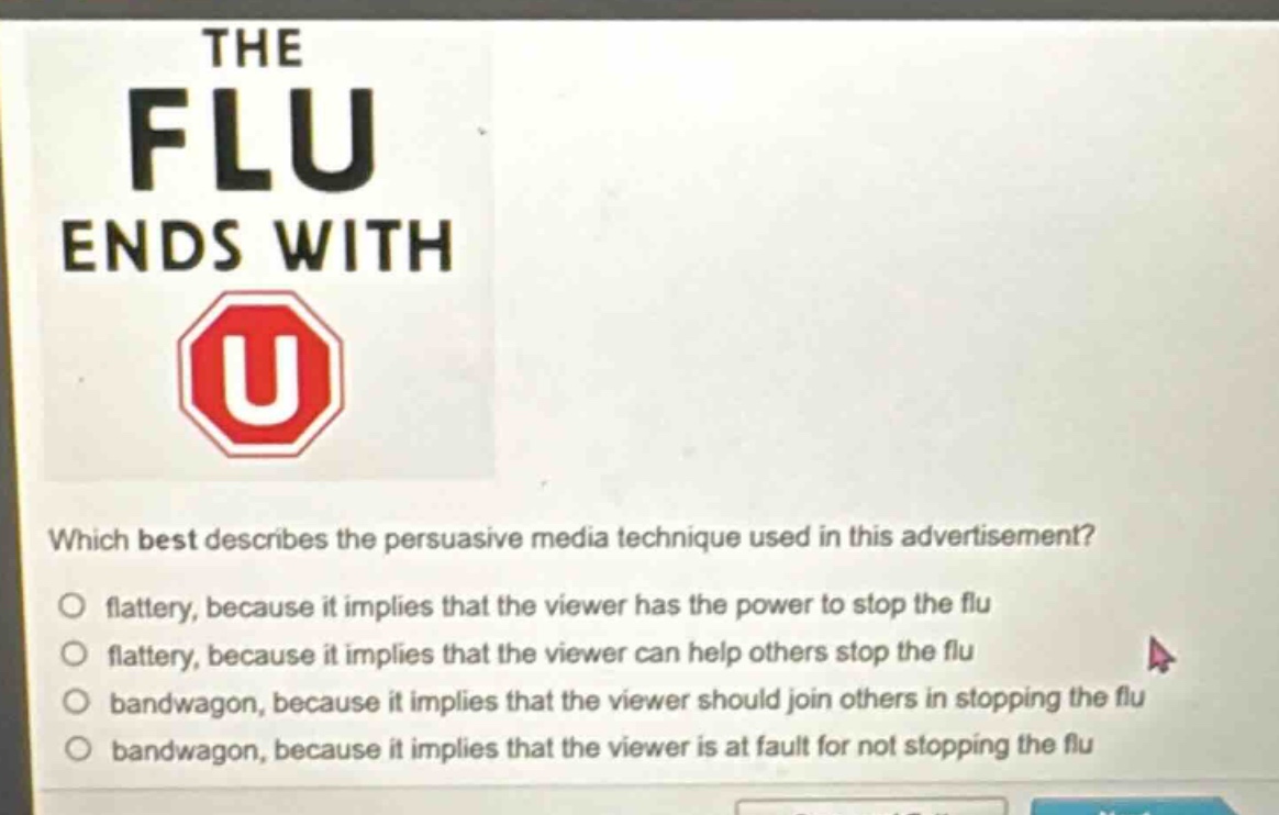 the flu ends with\nwhich best describes the persuasive media technique used in this advertisement?\nflattery, because it implies that the viewer has the power to stop the flu\nflattery, because it implies that the viewer can help others stop the flu\nbandwagon, because it implies that the viewer should join others in stopping the flu\nbandwagon, because it implies that the viewer is at fault for not stopping the flu