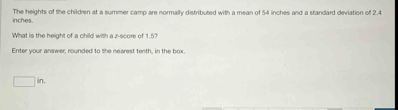 the heights of the children at a summer camp are normally distributed with a mean of 54 inches and a standard deviation of 2.4 inches. what is the height of a child with a z - score of 1.5? enter your answer, rounded to the nearest tenth, in the box. in.