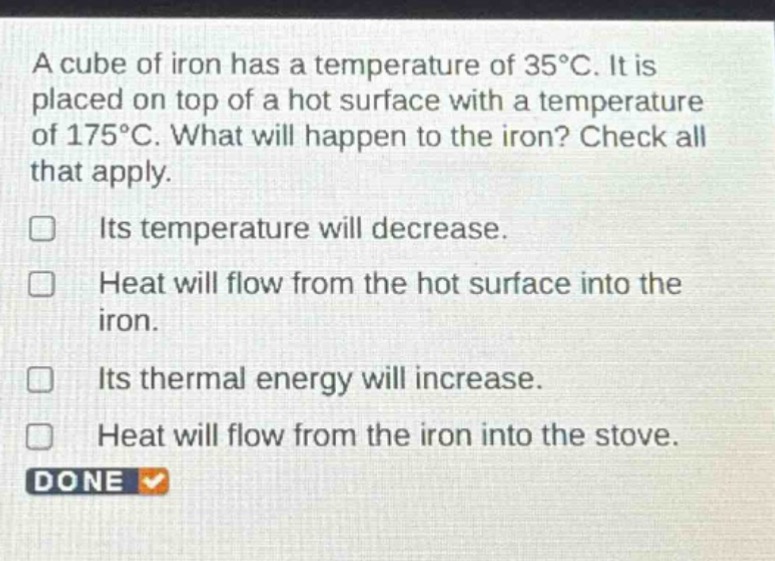 a cube of iron has a temperature of 35°c. it is placed on top of a hot surface with a temperature of 175°c. what will happen to the iron? check all that apply. its temperature will decrease. heat will flow from the hot surface into the iron. its thermal energy will increase. heat will flow from the iron into the stove. done