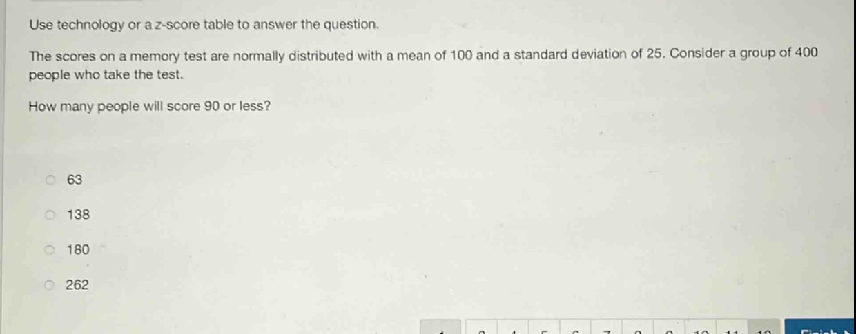 use technology or a z - score table to answer the question. the scores on a memory test are normally distributed with a mean of 100 and a standard deviation of 25. consider a group of 400 people who take the test. how many people will score 90 or less? 63 138 180 262