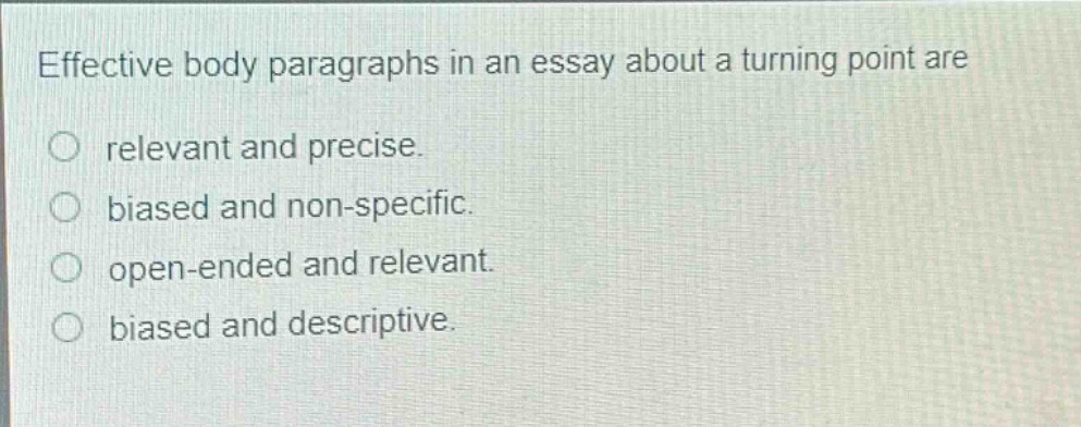 effective body paragraphs in an essay about a turning point are\nrelevant and precise.\nbiased and non - specific.\nopen - ended and relevant.\nbiased and descriptive.
