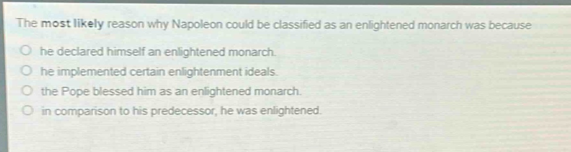 the most likely reason why napoleon could be classified as an enlightened monarch was because\nhe declared himself an enlightened monarch.\nhe implemented certain enlightenment ideals.\nthe pope blessed him as an enlightened monarch.\nin comparison to his predecessor, he was enlightened.
