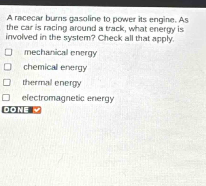 a racecar burns gasoline to power its engine. as the car is racing around a track, what energy is involved in the system? check all that apply. mechanical energy chemical energy thermal energy electromagnetic energy done