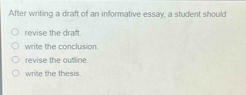 after writing a draft of an informative essay, a student should\nrevise the draft.\nwrite the conclusion.\nrevise the outline.\nwrite the thesis.