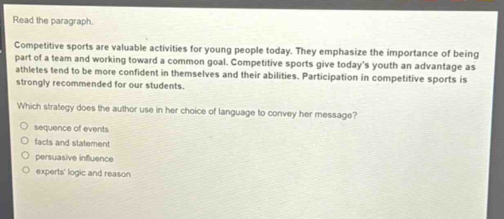 read the paragraph.\ncompetitive sports are valuable activities for young people today. they emphasize the importance of being part of a team and working toward a common goal. competitive sports give today’s youth an advantage as athletes tend to be more confident in themselves and their abilities. participation in competitive sports is strongly recommended for our students.\nwhich strategy does the author use in her choice of language to convey her message?\nsequence of events\nfacts and statement\npersuasive influence\nexperts’ logic and reason