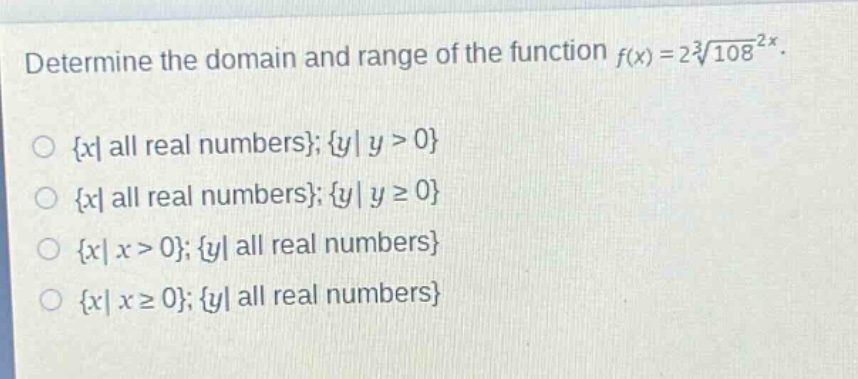 determine the domain and range of the function $f(x)=2sqrt3{108^{2x}}$.\n{ x| all real numbers}; { y| y > 0}\n{ x| all real numbers}; { y| y ≥ 0}\n{ x| x > 0}; { y| all real numbers}\n{ x| x ≥ 0}; { y| all real numbers}