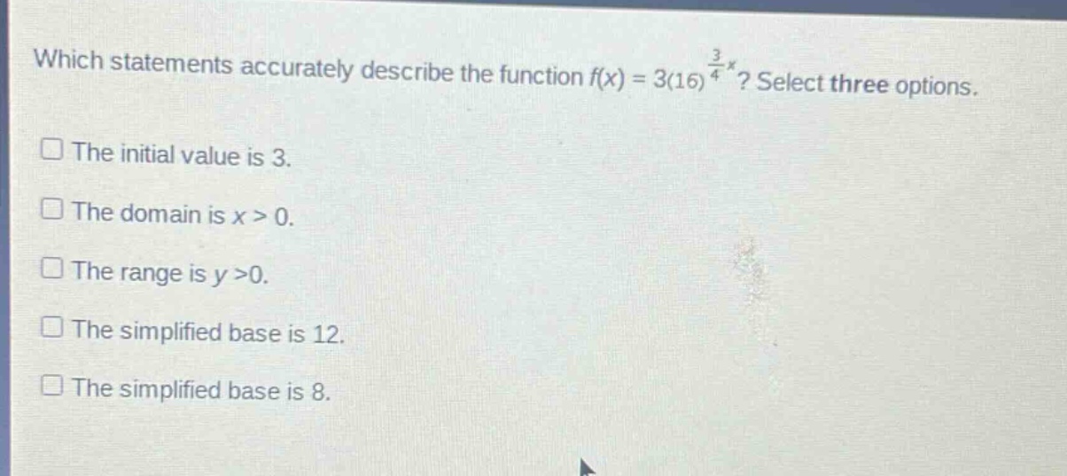 which statements accurately describe the function $f(x)=3(16)^{\frac{3}{4}x}$? select three options.\nthe initial value is 3.\nthe domain is $x > 0$.\nthe range is $y>0$.\nthe simplified base is 12.\nthe simplified base is 8.