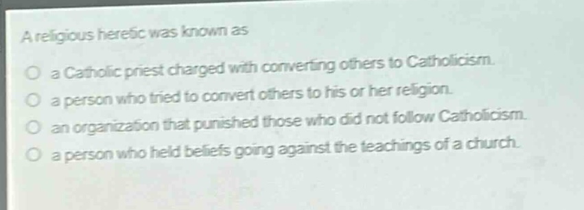a religious heretic was known as\n○ a catholic priest charged with converting others to catholicism.\n○ a person who tried to convert others to his or her religion.\n○ an organization that punished those who did not follow catholicism.\n○ a person who held beliefs going against the teachings of a church.