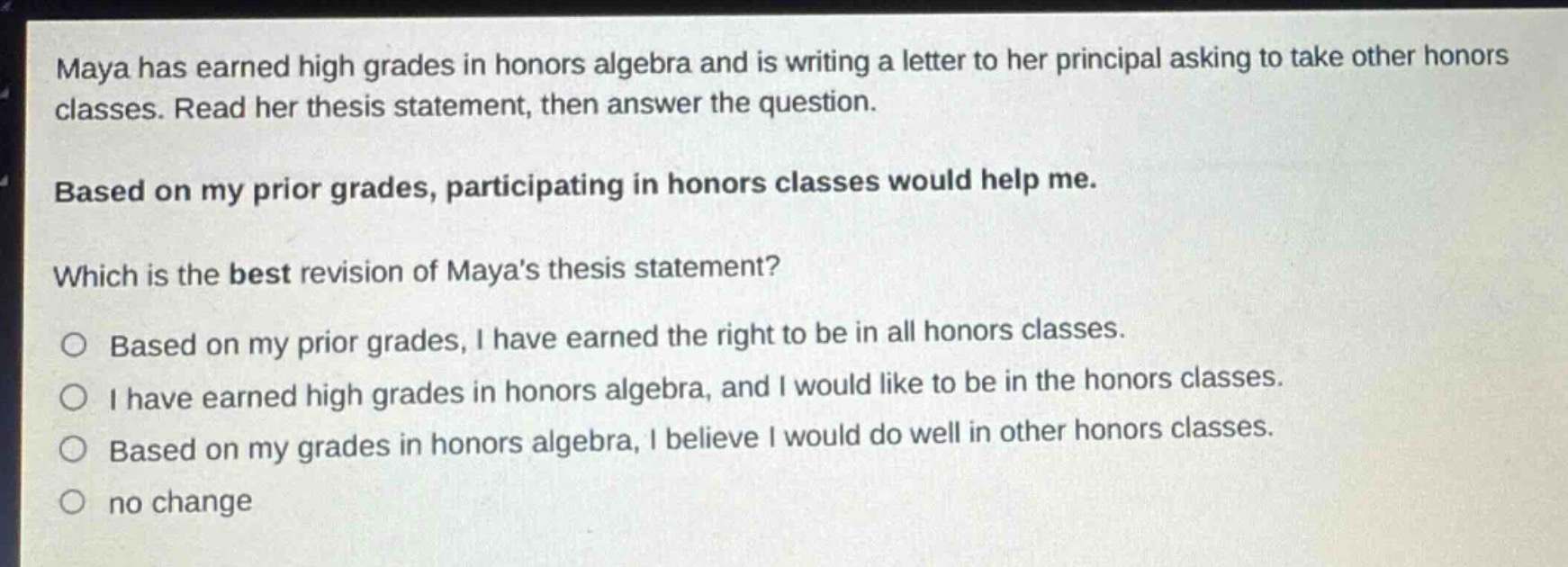 maya has earned high grades in honors algebra and is writing a letter to her principal asking to take other honors classes. read her thesis statement, then answer the question. based on my prior grades, participating in honors classes would help me. which is the best revision of mayas thesis statement? o based on my prior grades, i have earned the right to be in all honors classes. o i have earned high grades in honors algebra, and i would like to be in the honors classes. o based on my grades in honors algebra, i believe i would do well in other honors classes. o no change